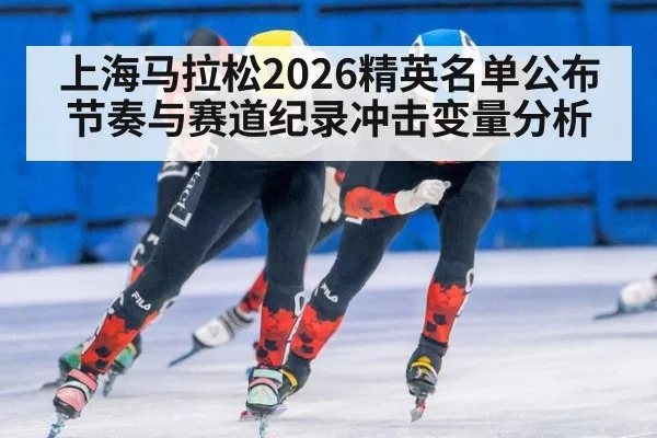 上海马拉松2026精英名单公布节奏与赛道纪录冲击变量分析